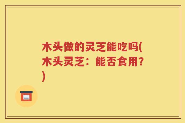 木头做的灵芝能吃吗(木头灵芝：能否食用？)