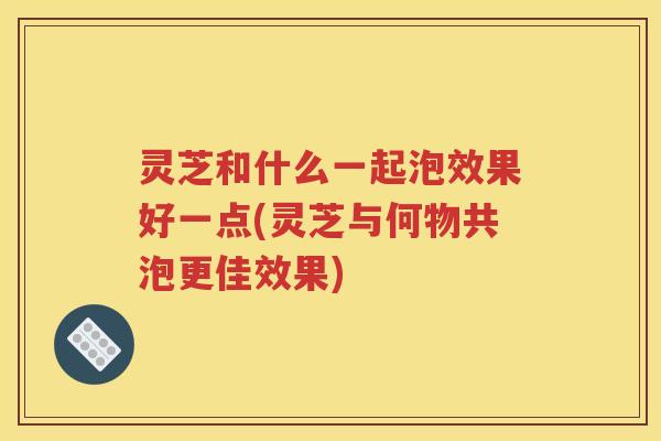 灵芝和什么一起泡效果好一点(灵芝与何物共泡更佳效果)