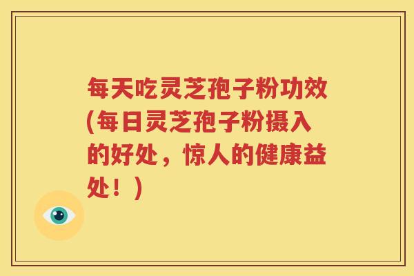每天吃灵芝孢子粉功效(每日灵芝孢子粉摄入的好处，惊人的健康益处！)
