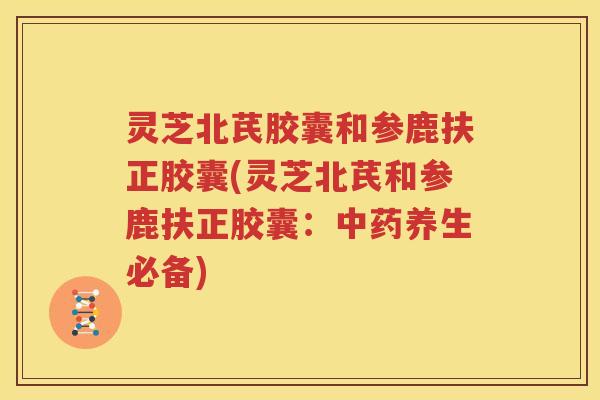 灵芝北芪胶囊和参鹿扶正胶囊(灵芝北芪和参鹿扶正胶囊：中药养生必备)