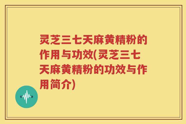 灵芝三七天麻黄精粉的作用与功效(灵芝三七天麻黄精粉的功效与作用简介)