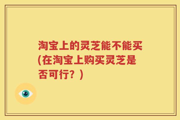 淘宝上的灵芝能不能买(在淘宝上购买灵芝是否可行？)