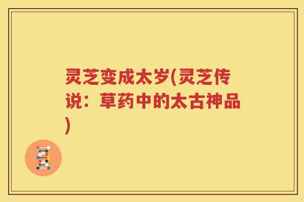 灵芝变成太岁(灵芝传说：草药中的太古神品)
