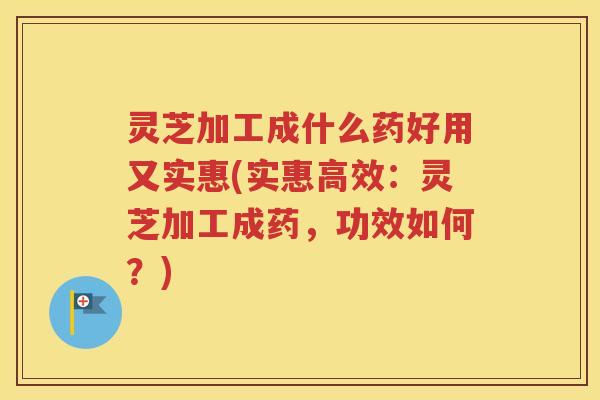 灵芝加工成什么药好用又实惠(实惠高效：灵芝加工成药，功效如何？)