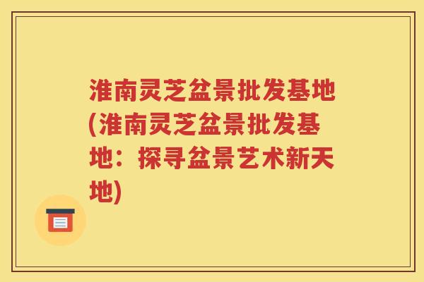 淮南灵芝盆景批发基地(淮南灵芝盆景批发基地：探寻盆景艺术新天地)