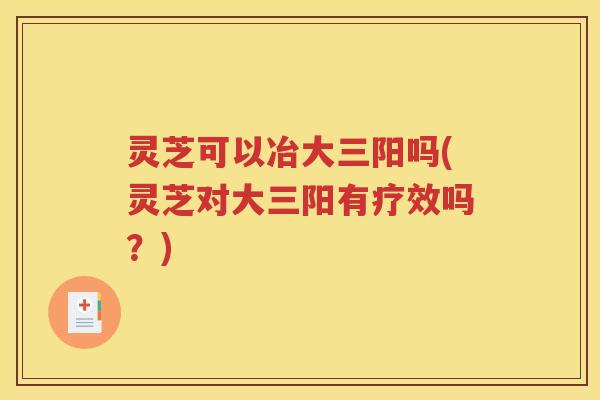 灵芝可以冶大三阳吗(灵芝对大三阳有疗效吗？)
