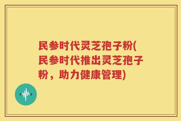 民参时代灵芝孢子粉(民参时代推出灵芝孢子粉，助力健康管理)
