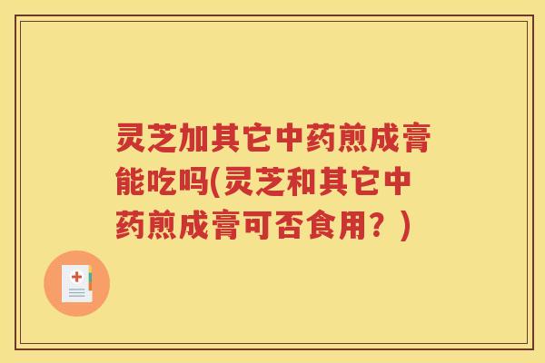 灵芝加其它中药煎成膏能吃吗(灵芝和其它中药煎成膏可否食用？)