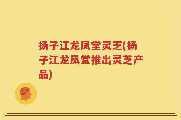 扬子江龙凤堂灵芝(扬子江龙凤堂推出灵芝产品)