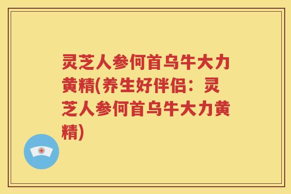灵芝人参何首乌牛大力黄精(养生好伴侣：灵芝人参何首乌牛大力黄精)