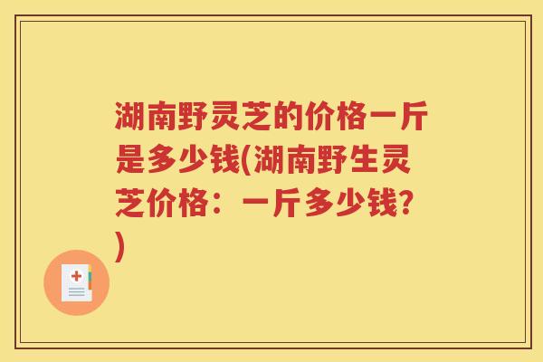 湖南野灵芝的价格一斤是多少钱(湖南野生灵芝价格：一斤多少钱？)