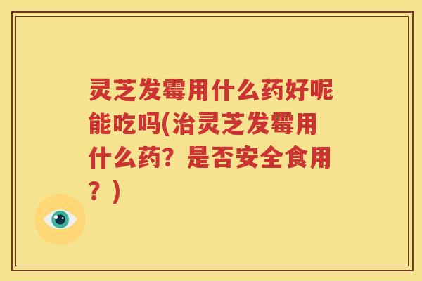 灵芝发霉用什么药好呢能吃吗(治灵芝发霉用什么药？是否安全食用？)