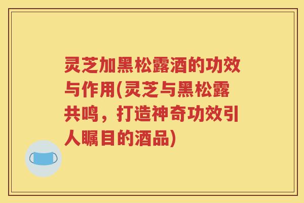 灵芝加黑松露酒的功效与作用(灵芝与黑松露共鸣，打造神奇功效引人瞩目的酒品)