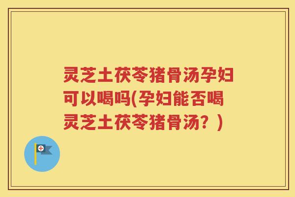 灵芝土茯苓猪骨汤孕妇可以喝吗(孕妇能否喝灵芝土茯苓猪骨汤？)