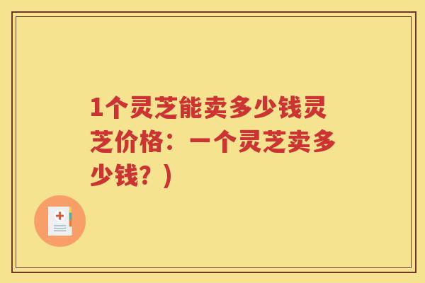 1个灵芝能卖多少钱灵芝价格：一个灵芝卖多少钱？)