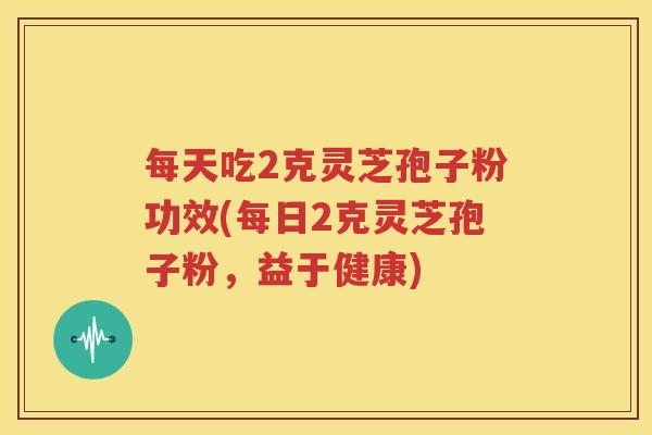 每天吃2克灵芝孢子粉功效(每日2克灵芝孢子粉，益于健康)