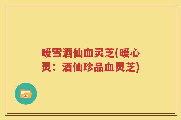 暖雪酒仙血灵芝(暖心灵：酒仙珍品血灵芝)