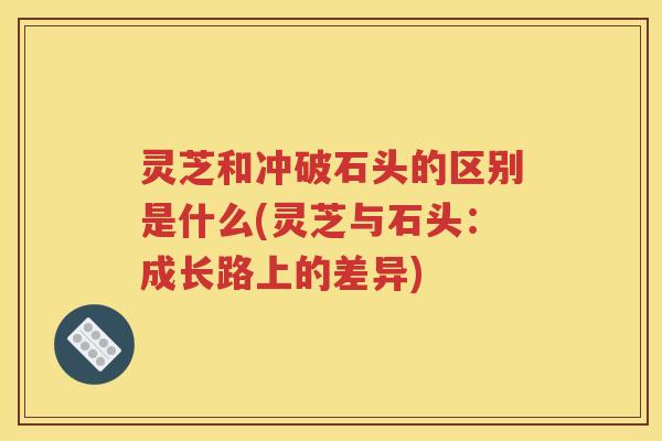 灵芝和冲破石头的区别是什么(灵芝与石头：成长路上的差异)