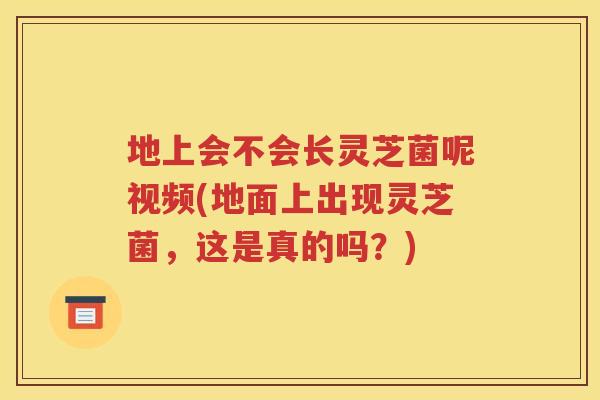 地上会不会长灵芝菌呢视频(地面上出现灵芝菌，这是真的吗？)