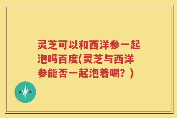 灵芝可以和西洋参一起泡吗百度(灵芝与西洋参能否一起泡着喝？)