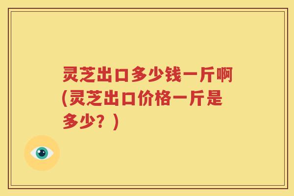 灵芝出口多少钱一斤啊(灵芝出口价格一斤是多少？)