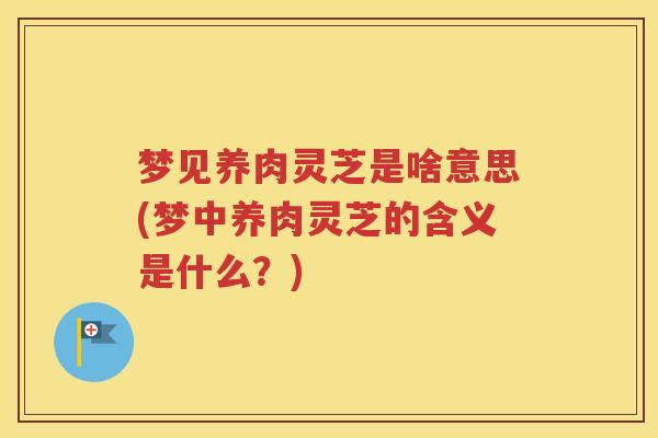 梦见养肉灵芝是啥意思(梦中养肉灵芝的含义是什么？)