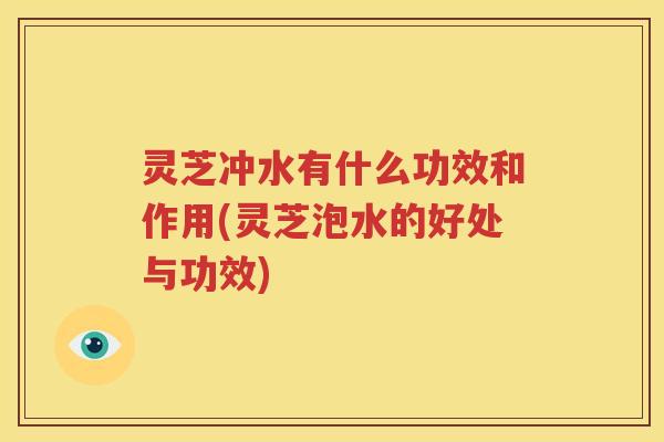 灵芝冲水有什么功效和作用(灵芝泡水的好处与功效)
