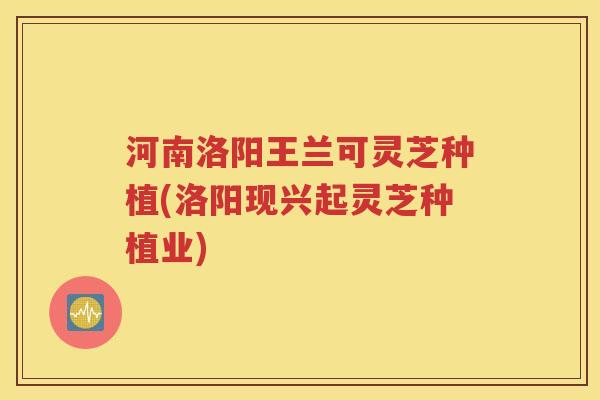 河南洛阳王兰可灵芝种植(洛阳现兴起灵芝种植业)