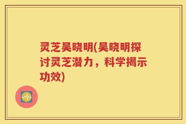 灵芝吴晓明(吴晓明探讨灵芝潜力，科学揭示功效)