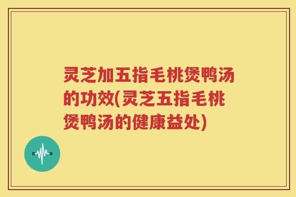 灵芝加五指毛桃煲鸭汤的功效(灵芝五指毛桃煲鸭汤的健康益处)
