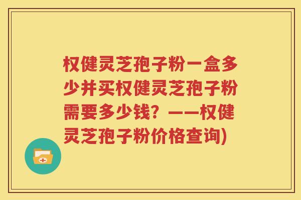 权健灵芝孢子粉一盒多少并买权健灵芝孢子粉需要多少钱？——权健灵芝孢子粉价格查询)