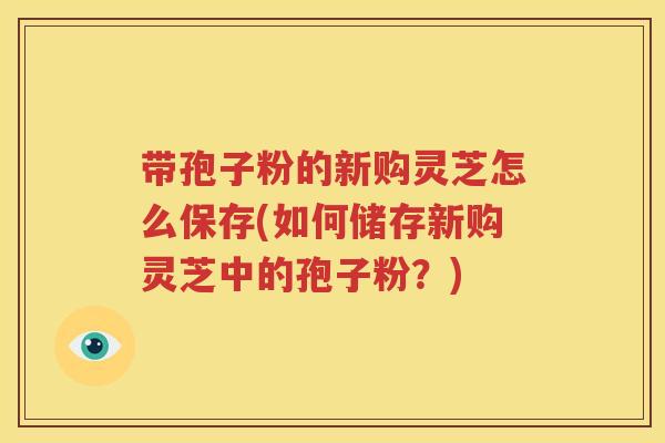 带孢子粉的新购灵芝怎么保存(如何储存新购灵芝中的孢子粉？)