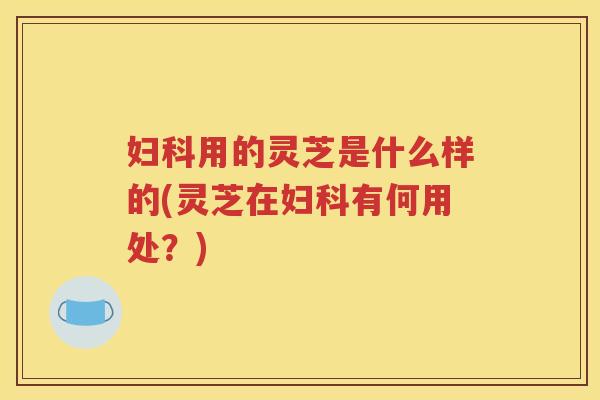 妇科用的灵芝是什么样的(灵芝在妇科有何用处？)