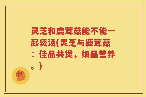 灵芝和鹿茸菇能不能一起煲汤(灵芝与鹿茸菇：佳品共煲，细品营养。)