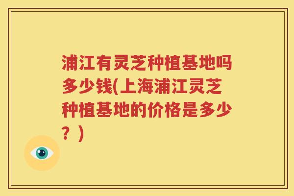 浦江有灵芝种植基地吗多少钱(上海浦江灵芝种植基地的价格是多少？)