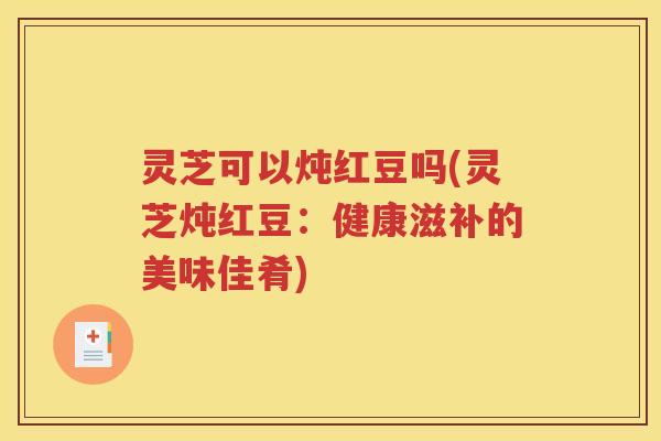 灵芝可以炖红豆吗(灵芝炖红豆：健康滋补的美味佳肴)