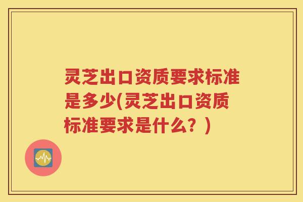灵芝出口资质要求标准是多少(灵芝出口资质标准要求是什么？)