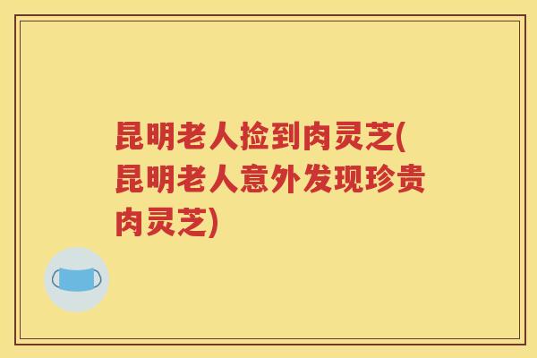 昆明老人捡到肉灵芝(昆明老人意外发现珍贵肉灵芝)