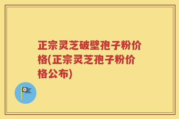 正宗灵芝破壁孢子粉价格(正宗灵芝孢子粉价格公布)