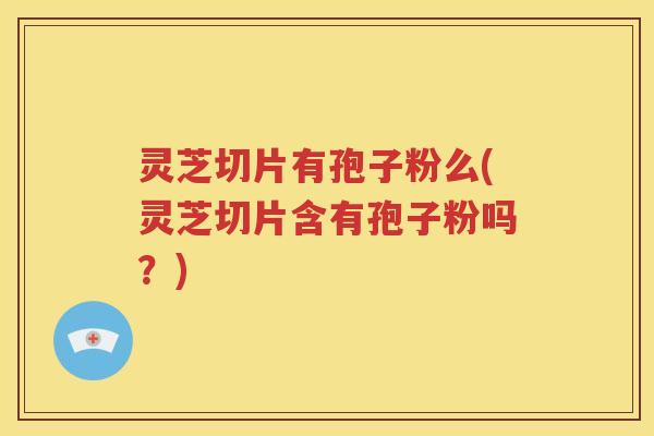 灵芝切片有孢子粉么(灵芝切片含有孢子粉吗？)