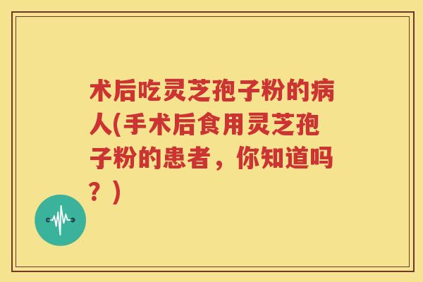 术后吃灵芝孢子粉的病人(手术后食用灵芝孢子粉的患者，你知道吗？)