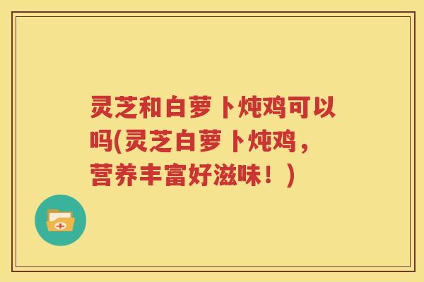 灵芝和白萝卜炖鸡可以吗(灵芝白萝卜炖鸡，营养丰富好滋味！)