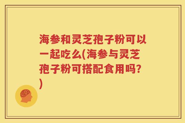 海参和灵芝孢子粉可以一起吃么(海参与灵芝孢子粉可搭配食用吗？)