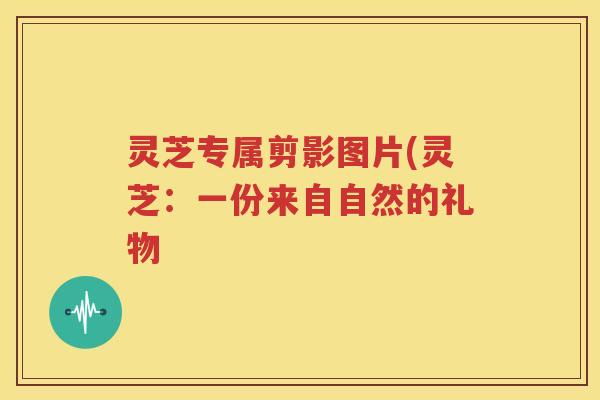 灵芝专属剪影图片(灵芝：一份来自自然的礼物