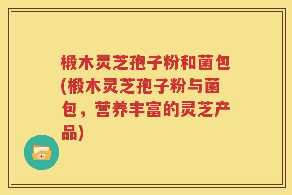 椴木灵芝孢子粉和菌包(椴木灵芝孢子粉与菌包，营养丰富的灵芝产品)