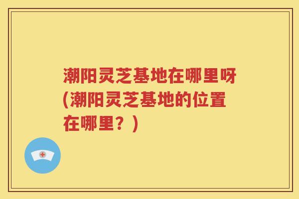 潮阳灵芝基地在哪里呀(潮阳灵芝基地的位置在哪里？)