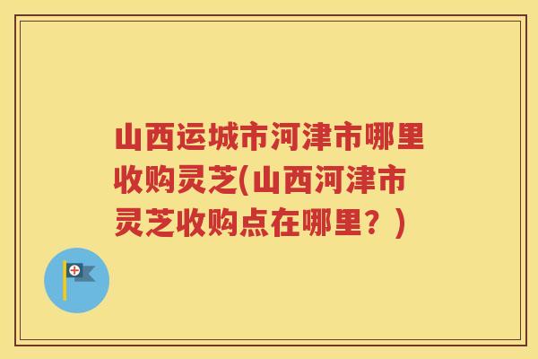山西运城市河津市哪里收购灵芝(山西河津市灵芝收购点在哪里？)