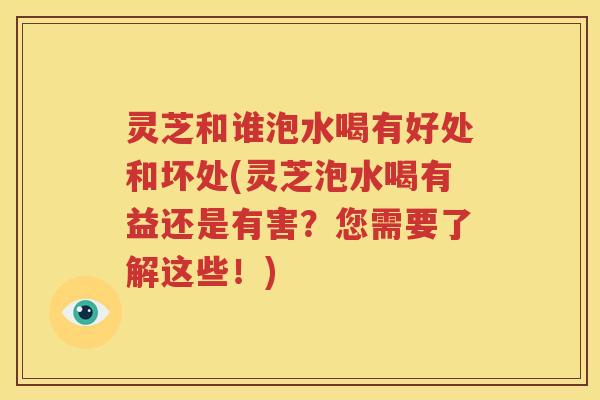 灵芝和谁泡水喝有好处和坏处(灵芝泡水喝有益还是有害？您需要了解这些！)