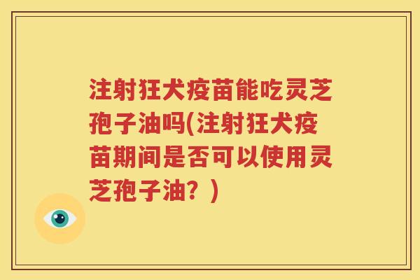 注射狂犬疫苗能吃灵芝孢子油吗(注射狂犬疫苗期间是否可以使用灵芝孢子油？)