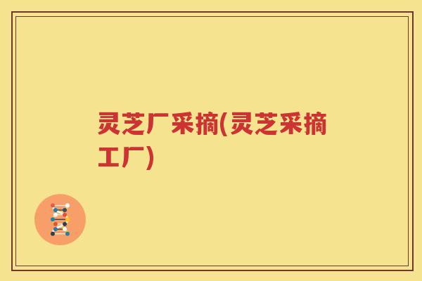 灵芝厂采摘(灵芝采摘工厂)